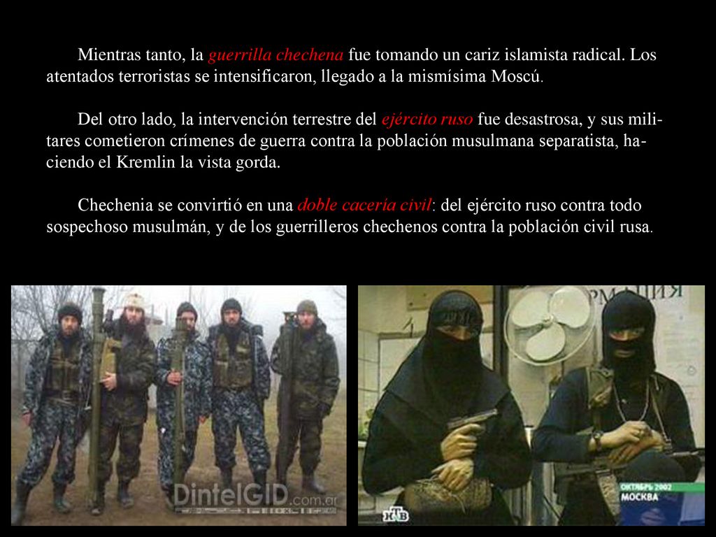 Mientras tanto, la guerrilla chechena fue tomando un cariz islamista radical. Los atentados terroristas se intensificaron, llegado a la mismísima Moscú.