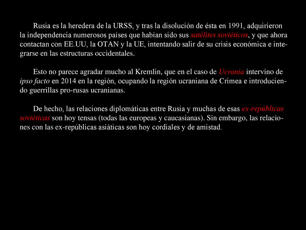 Rusia es la heredera de la URSS, y tras la disolución de ésta en 1991, adquirieron la independencia numerosos países que habían sido sus satélites soviéticos, y que ahora contactan con EE.UU, la OTAN y la UE, intentando salir de su crisis económica e inte-grarse en las estructuras occidentales.