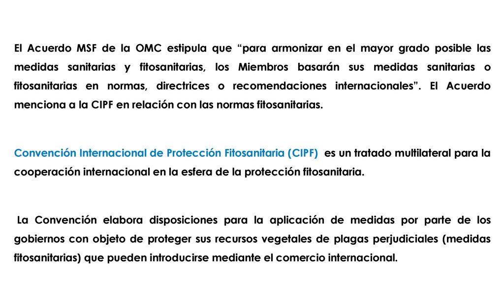 El Acuerdo MSF de la OMC estipula que para armonizar en el mayor grado posible las medidas sanitarias y fitosanitarias, los Miembros basarán sus medidas sanitarias o fitosanitarias en normas, directrices o recomendaciones internacionales . El Acuerdo menciona a la CIPF en relación con las normas fitosanitarias.