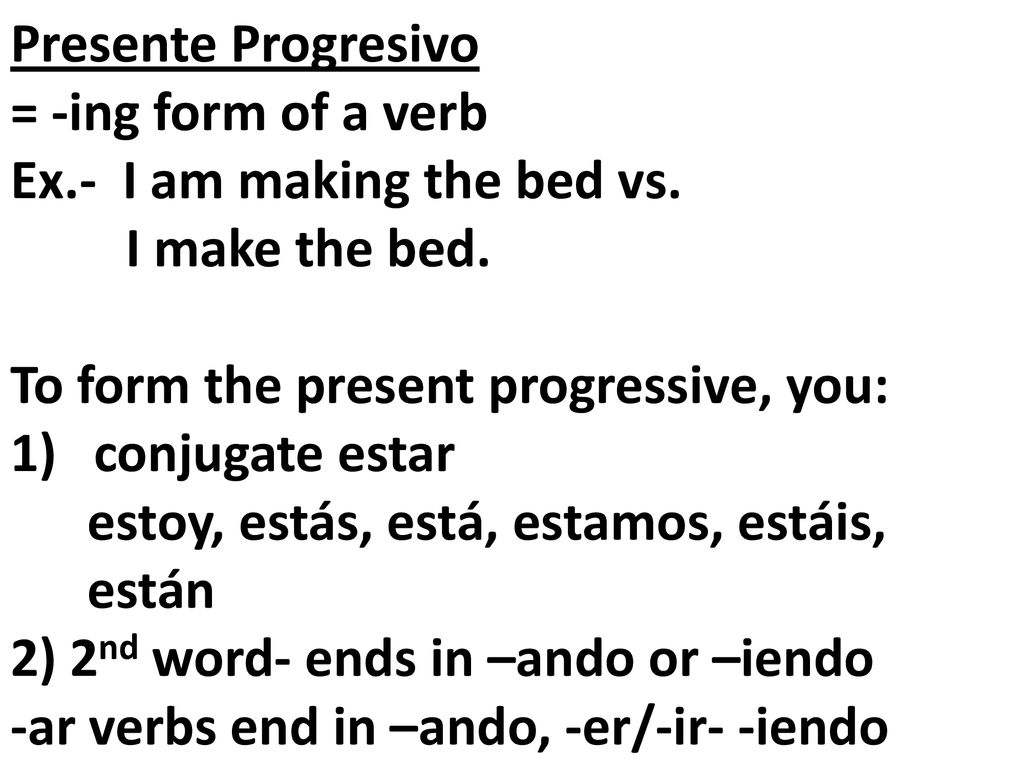 Presente Progresivo = -ing form of a verb. Ex.- I am making the bed vs. I make the bed. To form the present progressive, you: