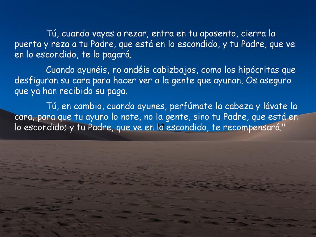 Tú, cuando vayas a rezar, entra en tu aposento, cierra la puerta y reza a tu Padre, que está en lo escondido, y tu Padre, que ve en lo escondido, te lo pagará.