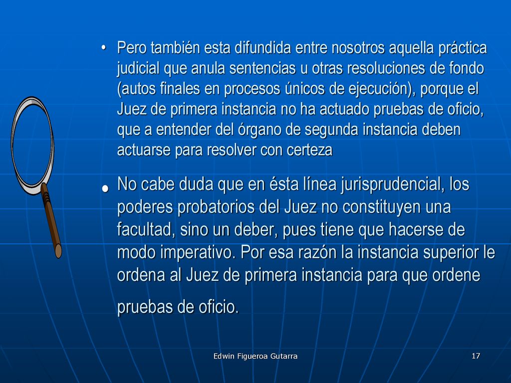 Pero también esta difundida entre nosotros aquella práctica judicial que anula sentencias u otras resoluciones de fondo (autos finales en procesos únicos de ejecución), porque el Juez de primera instancia no ha actuado pruebas de oficio, que a entender del órgano de segunda instancia deben actuarse para resolver con certeza