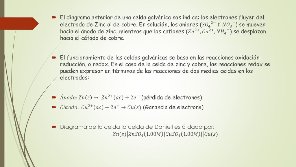 El diagrama anterior de una celda galvánica nos indica: los electrones fluyen del electrodo de Zinc al de cobre. En solución, los aniones ( 𝑆𝑂 4 2− 𝑌 𝑁𝑂 3 − ) se mueven hacia el ánodo de zinc, mientras que los cationes ( 𝑍𝑛 2+ , 𝐶𝑢 2+ , 𝑁𝐻 4 + ) se desplazan hacia el cátado de cobre.