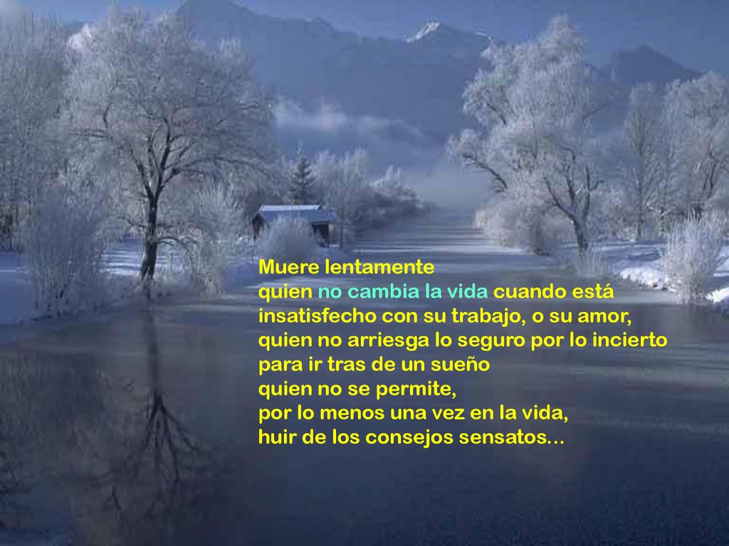 Muere lentamente quien no cambia la vida cuando está insatisfecho con su trabajo, o su amor, quien no arriesga lo seguro por lo incierto.