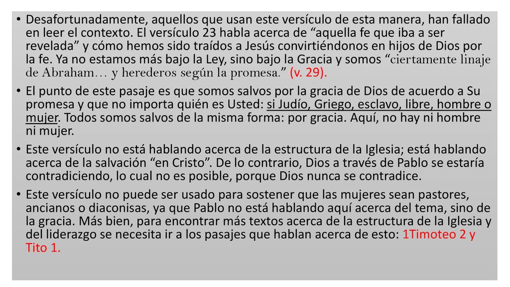 Desafortunadamente, aquellos que usan este versículo de esta manera, han fallado en leer el contexto. El versículo 23 habla acerca de aquella fe que iba a ser revelada y cómo hemos sido traídos a Jesús convirtiéndonos en hijos de Dios por la fe. Ya no estamos más bajo la Ley, sino bajo la Gracia y somos ciertamente linaje de Abraham… y herederos según la promesa. (v. 29).