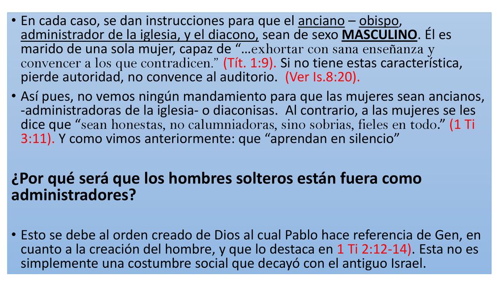 En cada caso, se dan instrucciones para que el anciano – obispo, administrador de la iglesia, y el diacono, sean de sexo MASCULINO. Él es marido de una sola mujer, capaz de …exhortar con sana enseñanza y convencer a los que contradicen. (Tít. 1:9). Si no tiene estas característica, pierde autoridad, no convence al auditorio. (Ver Is.8:20).