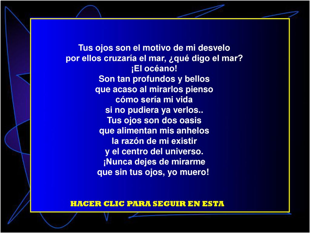 Tus ojos son el motivo de mi desvelo por ellos cruzaría el mar, ¿qué digo el mar ¡El océano! Son tan profundos y bellos que acaso al mirarlos pienso cómo sería mi vida si no pudiera ya verlos.. Tus ojos son dos oasis que alimentan mis anhelos la razón de mi existir y el centro del universo. ¡Nunca dejes de mirarme que sin tus ojos, yo muero!