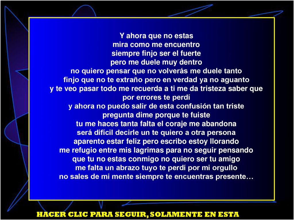 Y ahora que no estas mira como me encuentro siempre finjo ser el fuerte pero me duele muy dentro no quiero pensar que no volverás me duele tanto finjo que no te extraño pero en verdad ya no aguanto y te veo pasar todo me recuerda a ti me da tristeza saber que por errores te perdí y ahora no puedo salir de esta confusión tan triste pregunta dime porque te fuiste tu me haces tanta falta el coraje me abandona será difícil decirle un te quiero a otra persona aparento estar feliz pero escribo estoy llorando me refugio entre mis lagrimas para no seguir pensando que tu no estas conmigo no quiero ser tu amigo me falta un abrazo tuyo te perdí por mi orgullo no sales de mi mente siempre te encuentras presente…