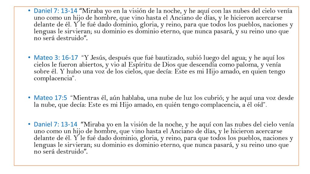 Daniel 7: Miraba yo en la visión de la noche, y he aquí con las nubes del cielo venía uno como un hijo de hombre, que vino hasta el Anciano de días, y le hicieron acercarse delante de él. Y le fué dado dominio, gloria, y reino, para que todos los pueblos, naciones y lenguas le sirvieran; su dominio es dominio eterno, que nunca pasará, y su reino uno que no será destruido .