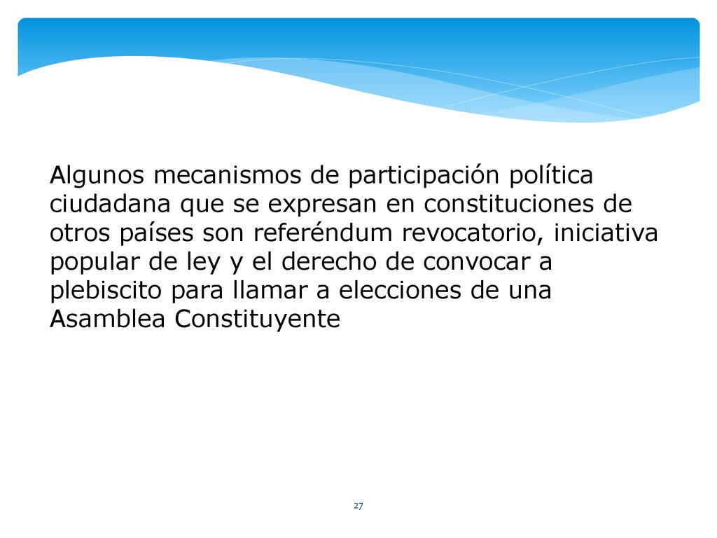 Algunos mecanismos de participación política ciudadana que se expresan en constituciones de otros países son referéndum revocatorio, iniciativa popular de ley y el derecho de convocar a plebiscito para llamar a elecciones de una Asamblea Constituyente