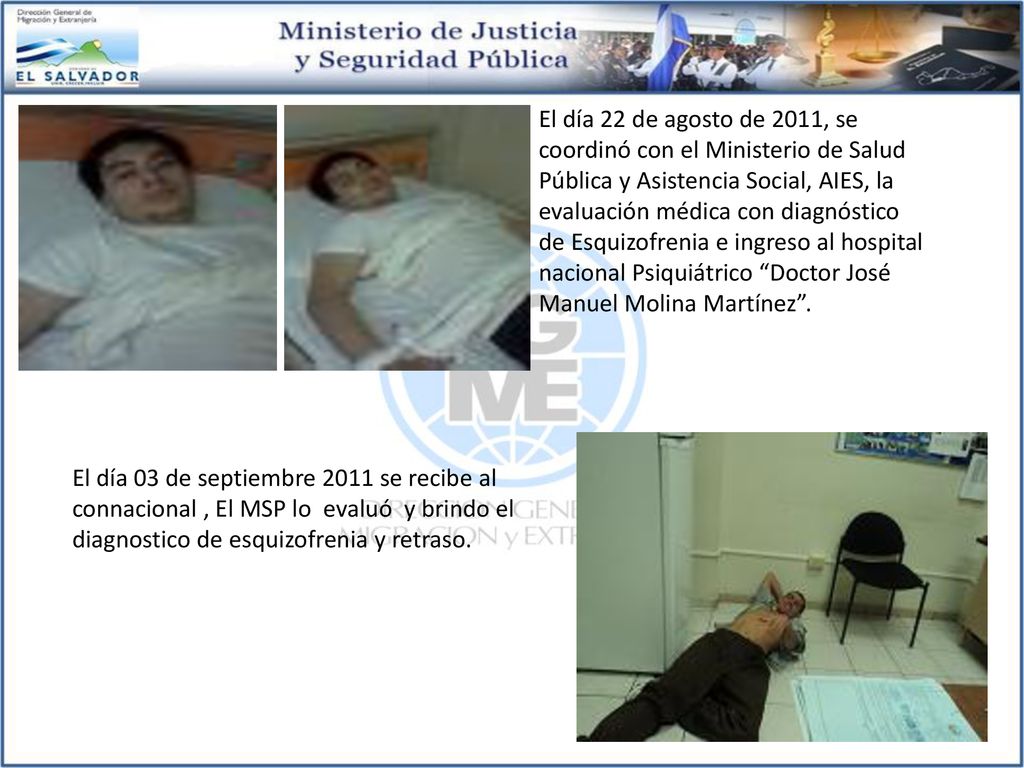 El día 22 de agosto de 2011, se coordinó con el Ministerio de Salud Pública y Asistencia Social, AIES, la evaluación médica con diagnóstico de Esquizofrenia e ingreso al hospital nacional Psiquiátrico Doctor José Manuel Molina Martínez .