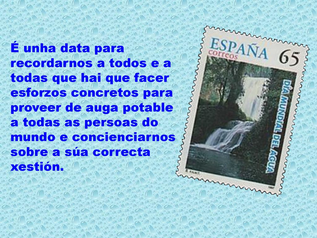 É unha data para recordarnos a todos e a todas que hai que facer esforzos concretos para proveer de auga potable a todas as persoas do mundo e concienciarnos sobre a súa correcta xestión.