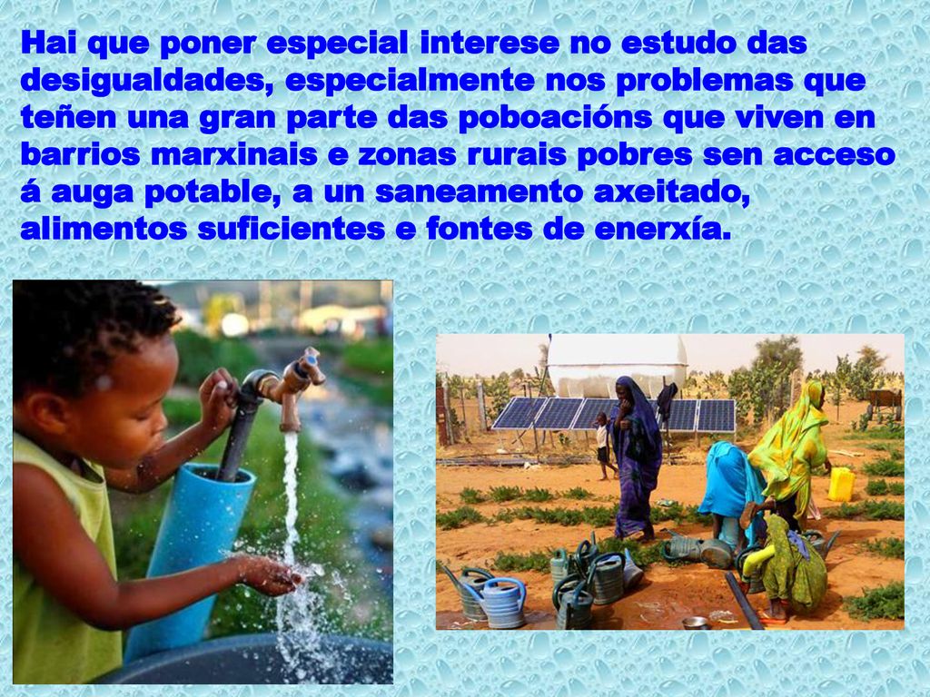 Hai que poner especial interese no estudo das desigualdades, especialmente nos problemas que teñen una gran parte das poboacións que viven en barrios marxinais e zonas rurais pobres sen acceso á auga potable, a un saneamento axeitado, alimentos suficientes e fontes de enerxía.