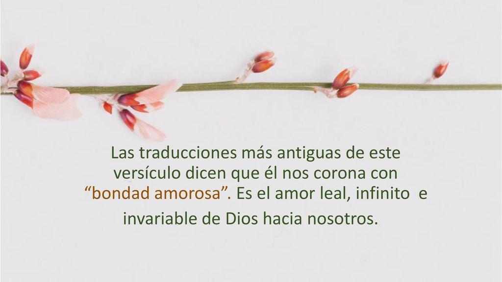 Las traducciones más antiguas de este versículo dicen que él nos corona con bondad amorosa .