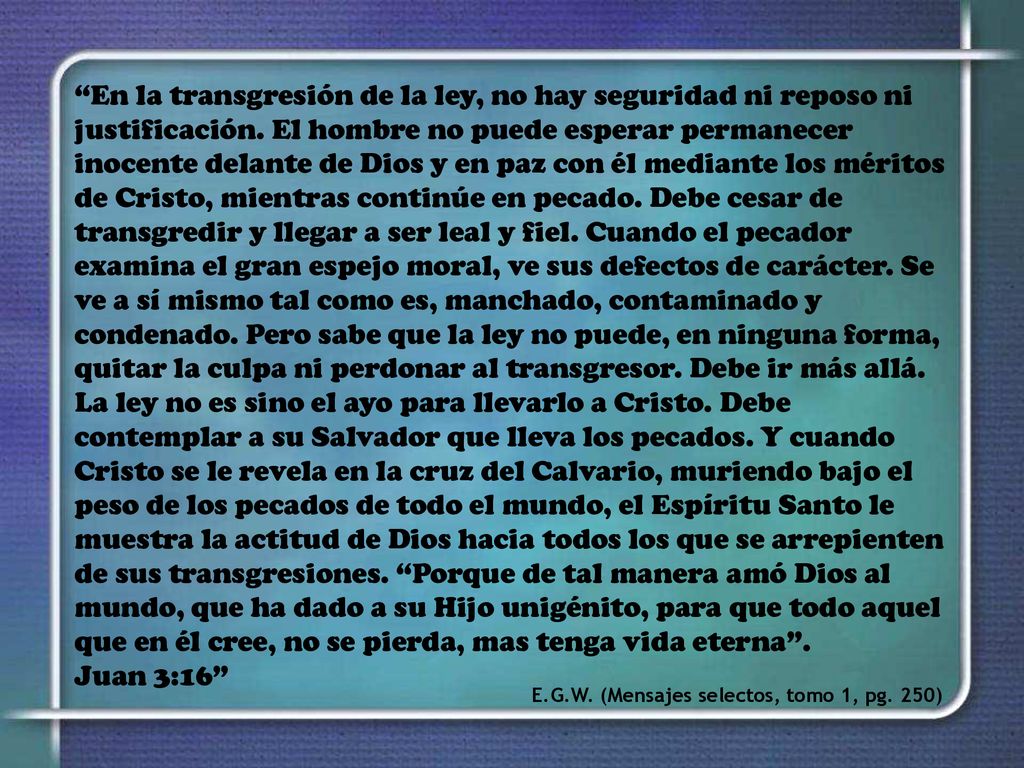 En la transgresión de la ley, no hay seguridad ni reposo ni justificación. El hombre no puede esperar permanecer inocente delante de Dios y en paz con él mediante los méritos de Cristo, mientras continúe en pecado. Debe cesar de transgredir y llegar a ser leal y fiel. Cuando el pecador examina el gran espejo moral, ve sus defectos de carácter. Se ve a sí mismo tal como es, manchado, contaminado y condenado. Pero sabe que la ley no puede, en ninguna forma, quitar la culpa ni perdonar al transgresor. Debe ir más allá. La ley no es sino el ayo para llevarlo a Cristo. Debe contemplar a su Salvador que lleva los pecados. Y cuando Cristo se le revela en la cruz del Calvario, muriendo bajo el peso de los pecados de todo el mundo, el Espíritu Santo le muestra la actitud de Dios hacia todos los que se arrepienten de sus transgresiones. Porque de tal manera amó Dios al mundo, que ha dado a su Hijo unigénito, para que todo aquel que en él cree, no se pierda, mas tenga vida eterna . Juan 3:16
