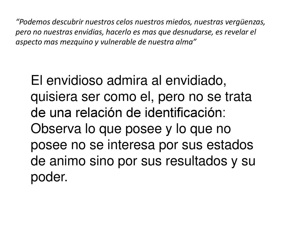 Podemos descubrir nuestros celos nuestros miedos, nuestras vergüenzas, pero no nuestras envidias, hacerlo es mas que desnudarse, es revelar el aspecto mas mezquino y vulnerable de nuestra alma