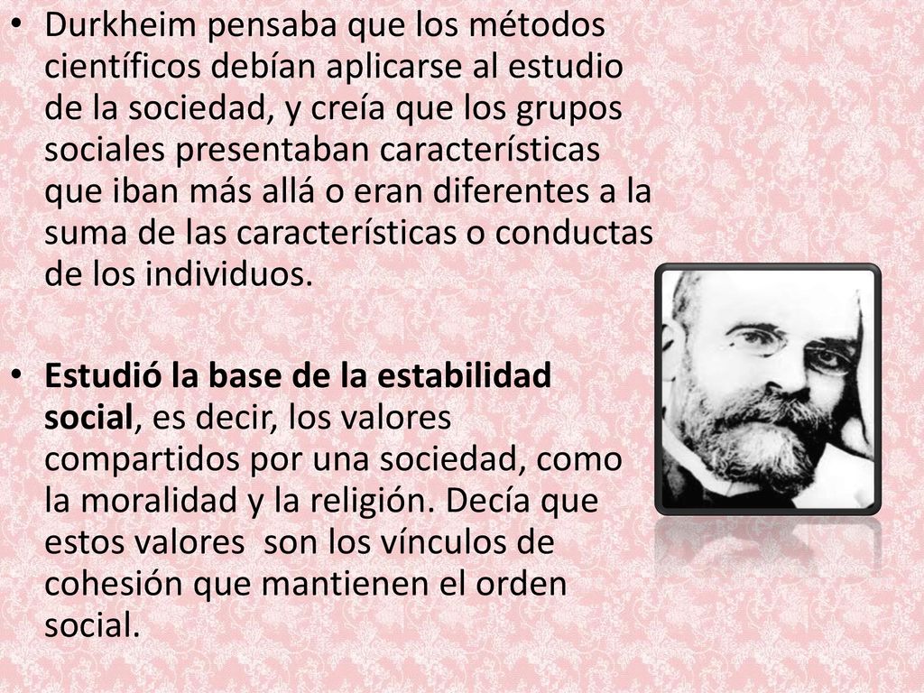 Durkheim pensaba que los métodos científicos debían aplicarse al estudio de la sociedad, y creía que los grupos sociales presentaban características que iban más allá o eran diferentes a la suma de las características o conductas de los individuos.