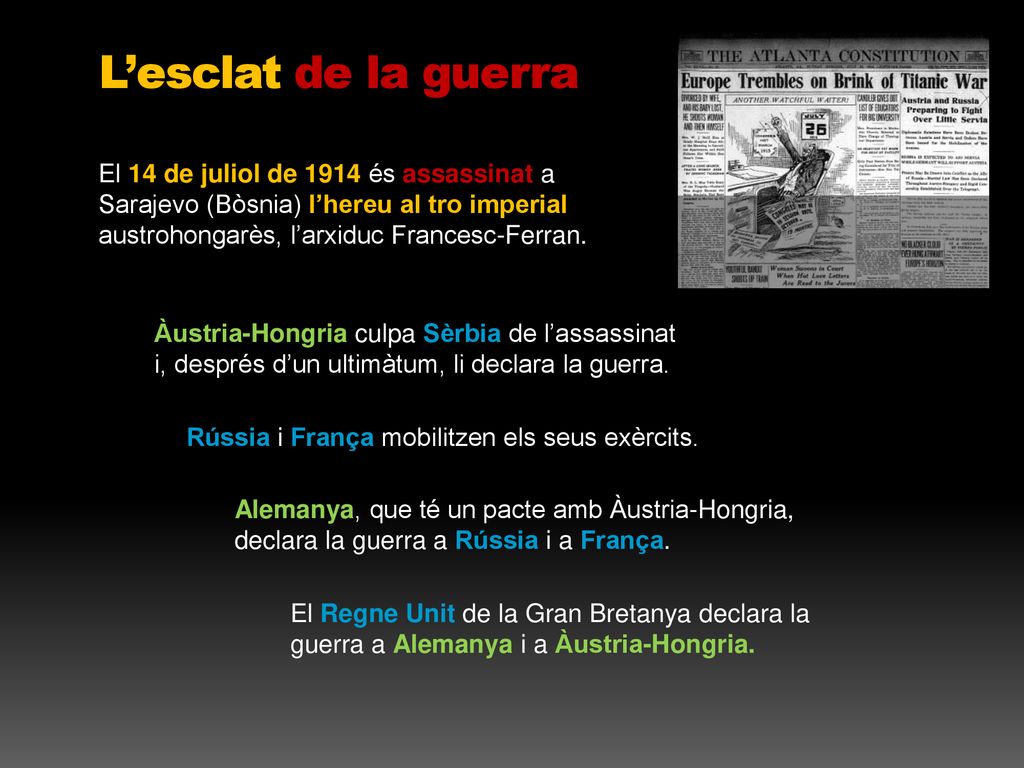 L’esclat de la guerra El 14 de juliol de 1914 és assassinat a Sarajevo (Bòsnia) l’hereu al tro imperial austrohongarès, l’arxiduc Francesc-Ferran.