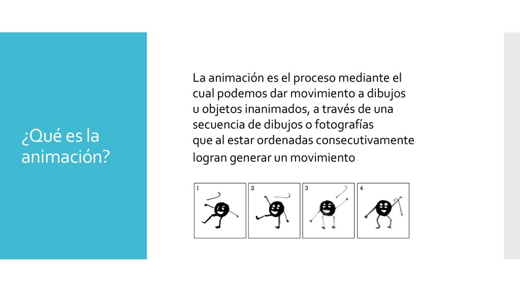 La animación es el proceso mediante el cual podemos dar movimiento a dibujos u objetos inanimados, a través de una secuencia de dibujos o fotografías que al estar ordenadas consecutivamente logran generar un movimiento