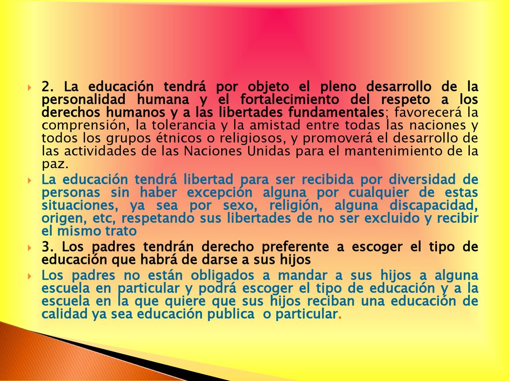 2. La educación tendrá por objeto el pleno desarrollo de la personalidad humana y el fortalecimiento del respeto a los derechos humanos y a las libertades fundamentales; favorecerá la comprensión, la tolerancia y la amistad entre todas las naciones y todos los grupos étnicos o religiosos, y promoverá el desarrollo de las actividades de las Naciones Unidas para el mantenimiento de la paz.