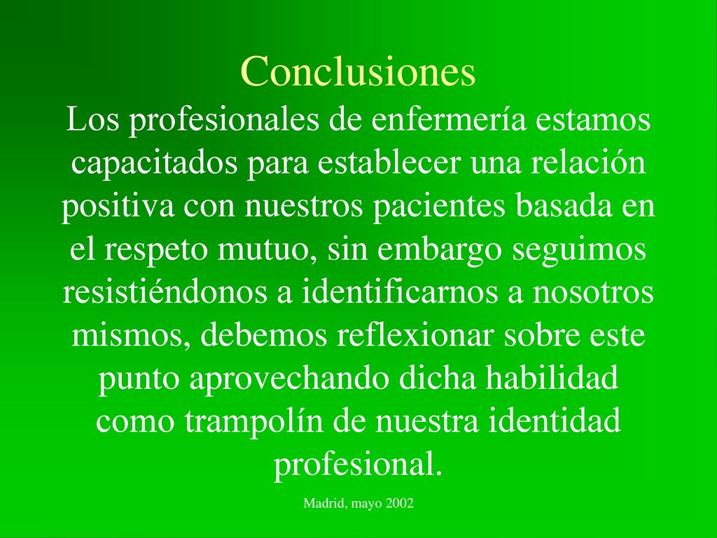 Conclusiones Los profesionales de enfermería estamos capacitados para establecer una relación positiva con nuestros pacientes basada en el respeto mutuo, sin embargo seguimos resistiéndonos a identificarnos a nosotros mismos, debemos reflexionar sobre este punto aprovechando dicha habilidad como trampolín de nuestra identidad profesional.