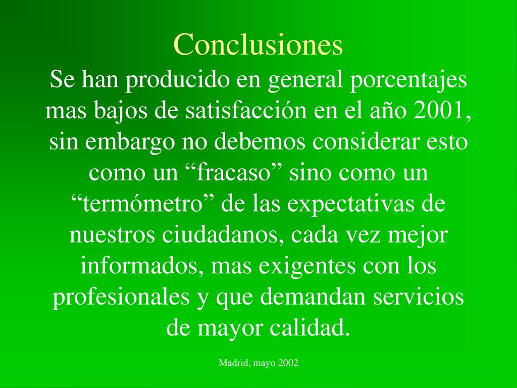 Conclusiones Se han producido en general porcentajes mas bajos de satisfacción en el año 2001, sin embargo no debemos considerar esto como un fracaso sino como un termómetro de las expectativas de nuestros ciudadanos, cada vez mejor informados, mas exigentes con los profesionales y que demandan servicios de mayor calidad.