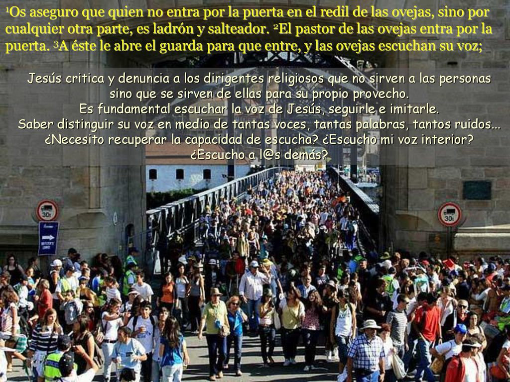 1Os aseguro que quien no entra por la puerta en el redil de las ovejas, sino por cualquier otra parte, es ladrón y salteador. 2El pastor de las ovejas entra por la puerta. 3A éste le abre el guarda para que entre, y las ovejas escuchan su voz;