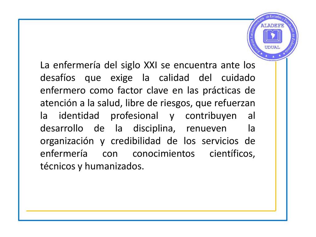 La enfermería del siglo XXI se encuentra ante los desafíos que exige la calidad del cuidado enfermero como factor clave en las prácticas de atención a la salud, libre de riesgos, que refuerzan la identidad profesional y contribuyen al desarrollo de la disciplina, renueven la organización y credibilidad de los servicios de enfermería con conocimientos científicos, técnicos y humanizados.
