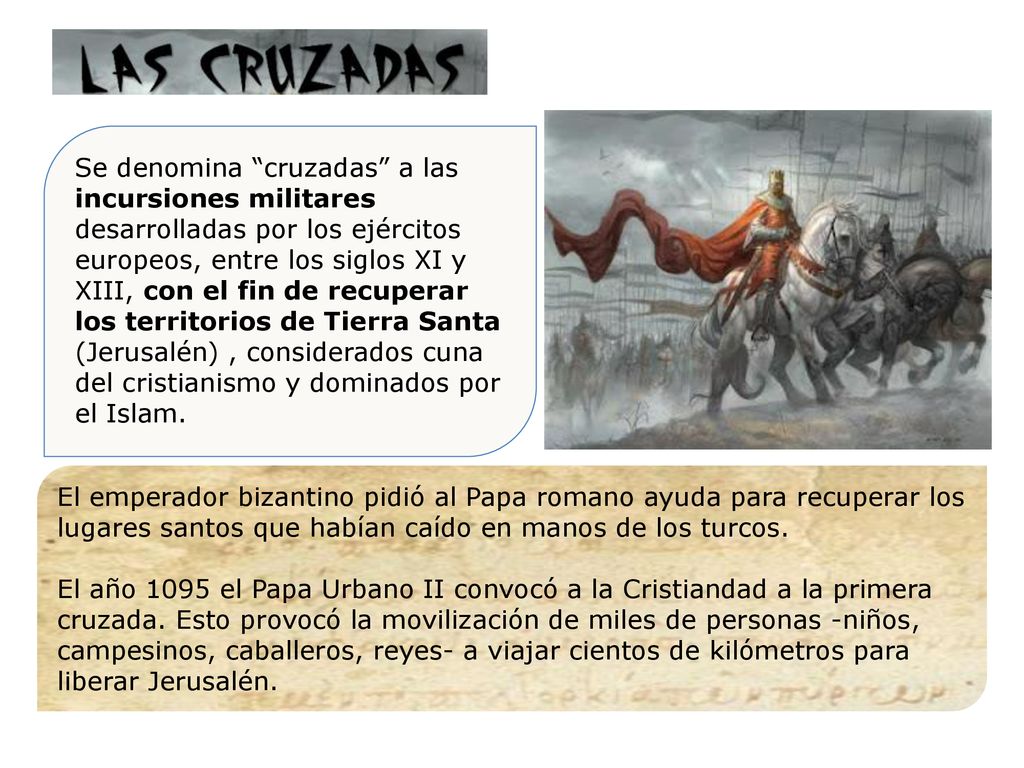 Se denomina cruzadas a las incursiones militares desarrolladas por los ejércitos europeos, entre los siglos XI y XIII, con el fin de recuperar los territorios de Tierra Santa (Jerusalén) , considerados cuna del cristianismo y dominados por el Islam.