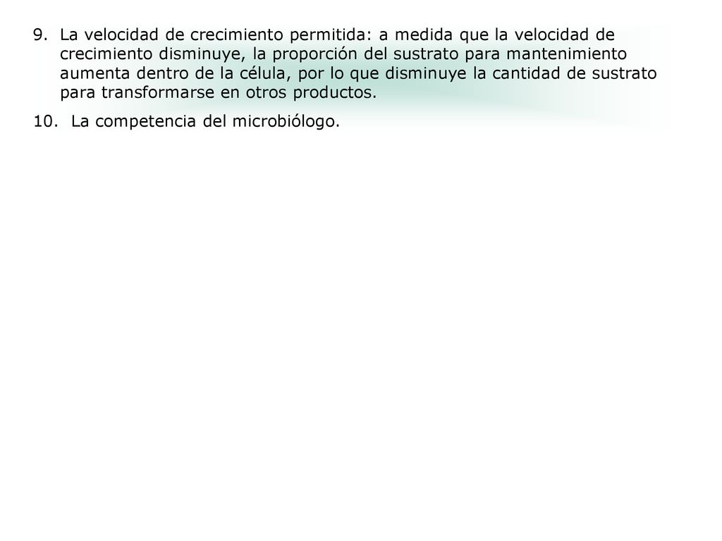 La velocidad de crecimiento permitida: a medida que la velocidad de crecimiento disminuye, la proporción del sustrato para mantenimiento aumenta dentro de la célula, por lo que disminuye la cantidad de sustrato para transformarse en otros productos.