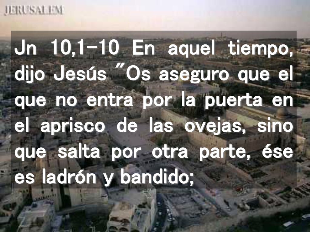 Jn 10,1-10 En aquel tiempo, dijo Jesús Os aseguro que el que no entra por la puerta en el aprisco de las ovejas, sino que salta por otra parte, ése es ladrón y bandido;