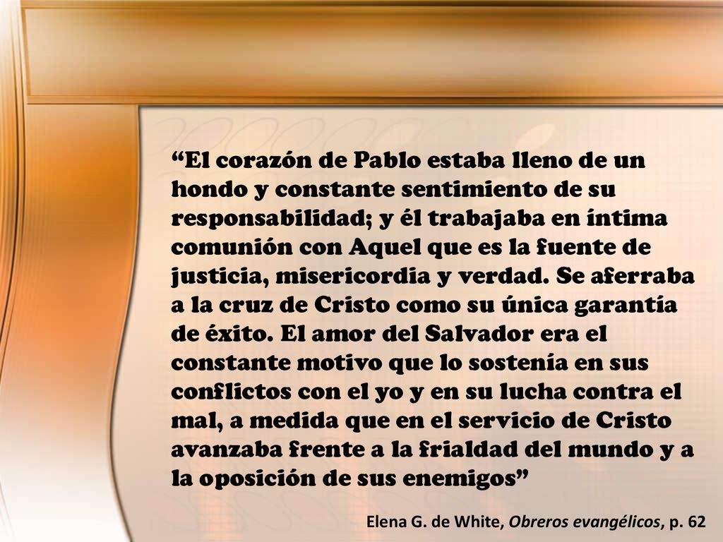 El corazón de Pablo estaba lleno de un hondo y constante sentimiento de su responsabilidad; y él trabajaba en íntima comunión con Aquel que es la fuente de justicia, misericordia y verdad. Se aferraba a la cruz de Cristo como su única garantía de éxito. El amor del Salvador era el constante motivo que lo sostenía en sus conflictos con el yo y en su lucha contra el mal, a medida que en el servicio de Cristo avanzaba frente a la frialdad del mundo y a la oposición de sus enemigos