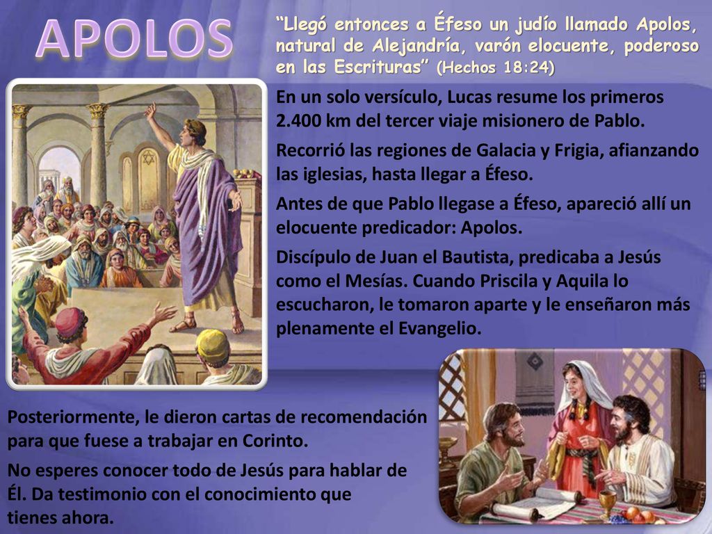 APOLOS Llegó entonces a Éfeso un judío llamado Apolos, natural de Alejandría, varón elocuente, poderoso en las Escrituras (Hechos 18:24)