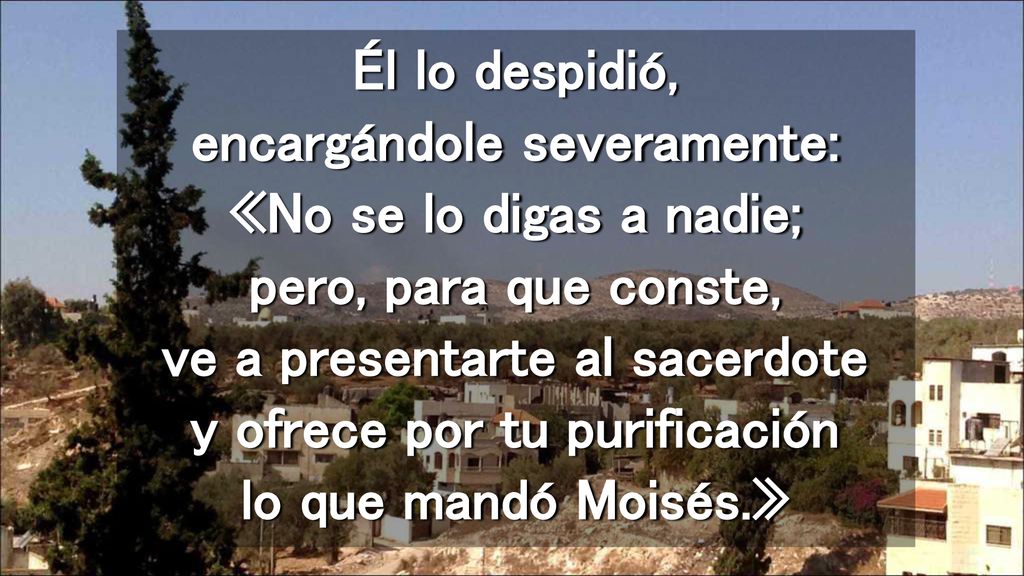 Él lo despidió, encargándole severamente: «No se lo digas a nadie; pero, para que conste, ve a presentarte al sacerdote y ofrece por tu purificación lo que mandó Moisés.»