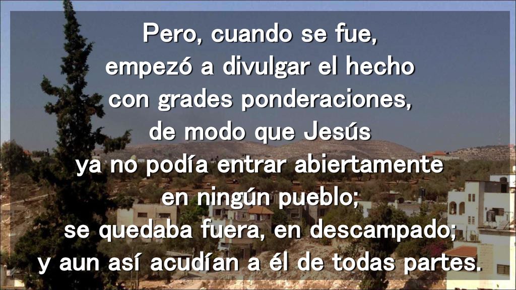 Pero, cuando se fue, empezó a divulgar el hecho con grades ponderaciones, de modo que Jesús ya no podía entrar abiertamente en ningún pueblo; se quedaba fuera, en descampado; y aun así acudían a él de todas partes.
