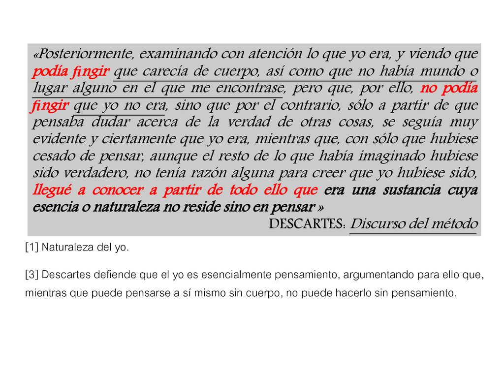 «Posteriormente, examinando con atención lo que yo era, y viendo que podía ﬁngir que carecía de cuerpo, así como que no había mundo o lugar alguno en el que me encontrase, pero que, por ello, no podía ﬁngir que yo no era, sino que por el contrario, sólo a partir de que pensaba dudar acerca de la verdad de otras cosas, se seguía muy evidente y ciertamente que yo era, mientras que, con sólo que hubiese cesado de pensar, aunque el resto de lo que había imaginado hubiese sido verdadero, no tenía razón alguna para creer que yo hubiese sido, llegué a conocer a partir de todo ello que era una sustancia cuya esencia o naturaleza no reside sino en pensar »