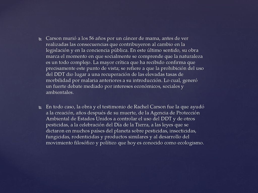 Carson murió a los 56 años por un cáncer de mama, antes de ver realizadas las consecuencias que contribuyeron al cambio en la legislación y en la conciencia pública. En este último sentido, su obra marca el momento en que socialmente se comprende que la naturaleza es un todo complejo. La mayor crítica que ha recibido confirma que precisamente este punto de vista; se refiere a que la prohibición del uso del DDT dio lugar a una recuperación de las elevadas tasas de morbilidad por malaria anteriores a su introducción. Lo cual, generó un fuerte debate mediado por intereses económicos, sociales y ambientales.