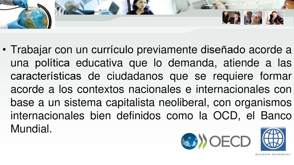 Trabajar con un currículo previamente diseñado acorde a una política educativa que lo demanda, atiende a las características de ciudadanos que se requiere formar acorde a los contextos nacionales e internacionales con base a un sistema capitalista neoliberal, con organismos internacionales bien definidos como la OCD, el Banco Mundial.