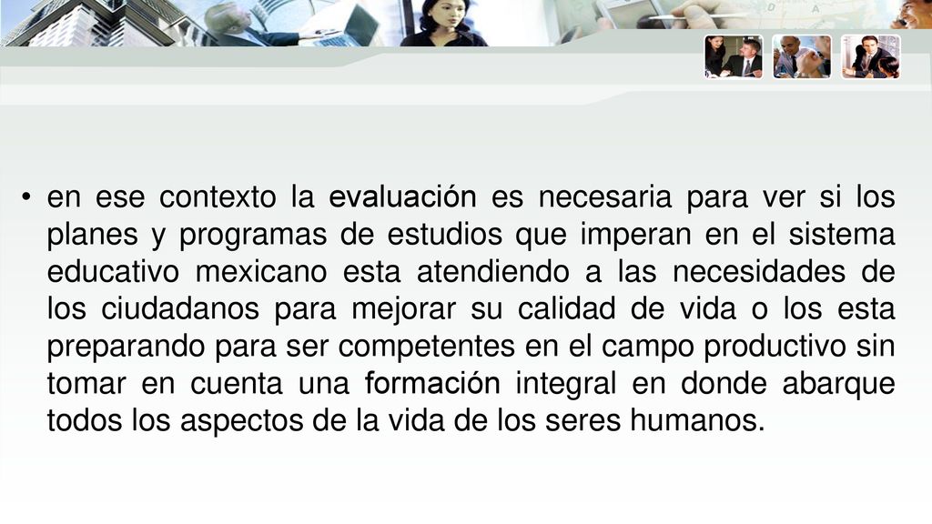 en ese contexto la evaluación es necesaria para ver si los planes y programas de estudios que imperan en el sistema educativo mexicano esta atendiendo a las necesidades de los ciudadanos para mejorar su calidad de vida o los esta preparando para ser competentes en el campo productivo sin tomar en cuenta una formación integral en donde abarque todos los aspectos de la vida de los seres humanos.