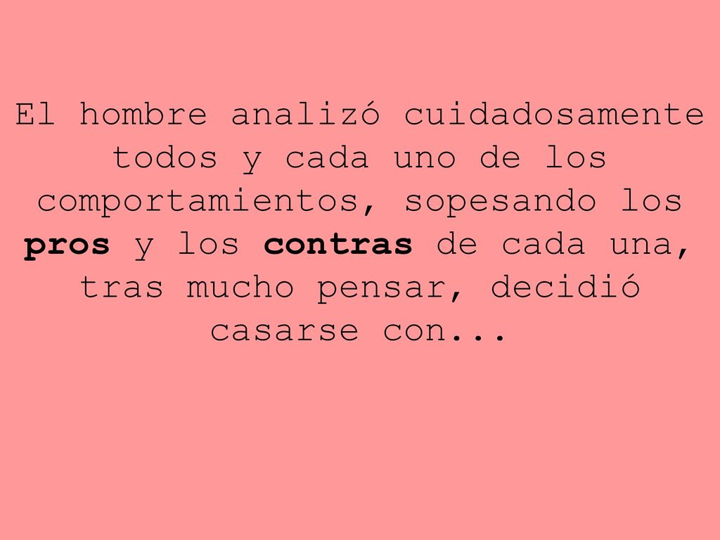 El hombre analizó cuidadosamente todos y cada uno de los comportamientos, sopesando los pros y los contras de cada una, tras mucho pensar, decidió casarse con...
