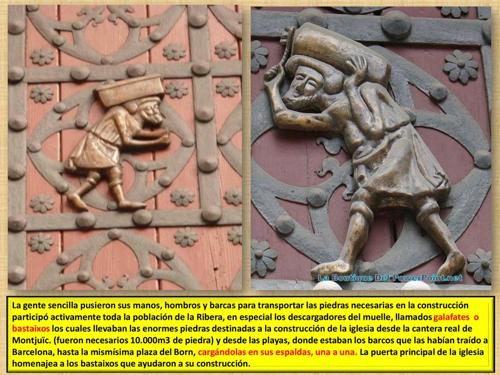 La gente sencilla pusieron sus manos, hombros y barcas para transportar las piedras necesarias en la construcción participó activamente toda la población de la Ribera, en especial los descargadores del muelle, llamados galafates o bastaixos los cuales llevaban las enormes piedras destinadas a la construcción de la iglesia desde la cantera real de Montjuïc.
