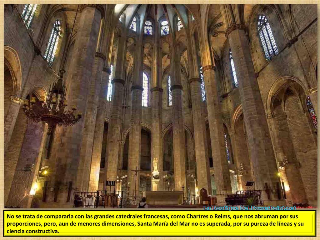 No se trata de compararla con las grandes catedrales francesas, como Chartres o Reims, que nos abruman por sus proporciones, pero, aun de menores dimensiones, Santa María del Mar no es superada, por su pureza de líneas y su ciencia constructiva.