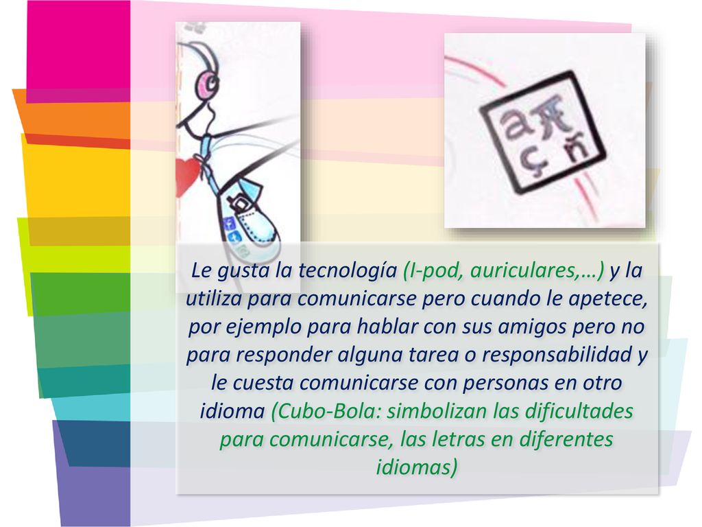 Le gusta la tecnología (I-pod, auriculares,…) y la utiliza para comunicarse pero cuando le apetece, por ejemplo para hablar con sus amigos pero no para responder alguna tarea o responsabilidad y le cuesta comunicarse con personas en otro idioma (Cubo-Bola: simbolizan las dificultades para comunicarse, las letras en diferentes idiomas)