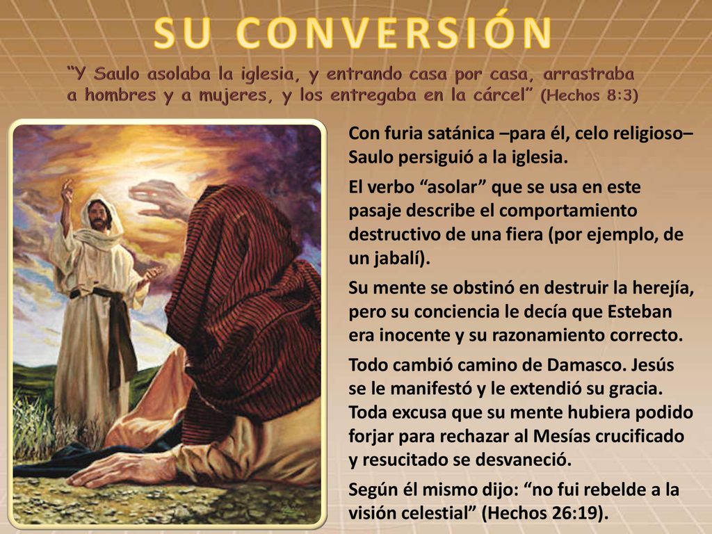 SU CONVERSIÓN Y Saulo asolaba la iglesia, y entrando casa por casa, arrastraba a hombres y a mujeres, y los entregaba en la cárcel (Hechos 8:3)
