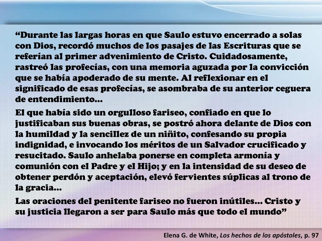 Durante las largas horas en que Saulo estuvo encerrado a solas con Dios, recordó muchos de los pasajes de las Escrituras que se referían al primer advenimiento de Cristo. Cuidadosamente, rastreó las profecías, con una memoria aguzada por la convicción que se había apoderado de su mente. Al reflexionar en el significado de esas profecías, se asombraba de su anterior ceguera de entendimiento…