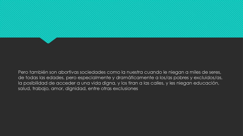 Pero también son abortivas sociedades como la nuestra cuando le niegan a miles de seres, de todas las edades, pero especialmente y dramáticamente a los/as pobres y excluidos/as, la posibilidad de acceder a una vida digna, y los tiran a las calles, y les niegan educación, salud, trabajo, amor, dignidad, entre otras exclusiones