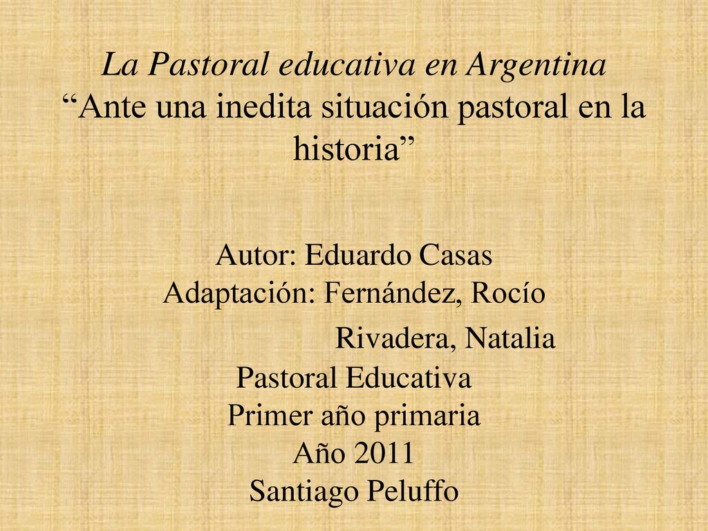 La Pastoral educativa en Argentina Ante una inedita situación pastoral en la historia Autor: Eduardo Casas Adaptación: Fernández, Rocío Rivadera, Natalia Pastoral Educativa Primer año primaria Año 2011 Santiago Peluffo