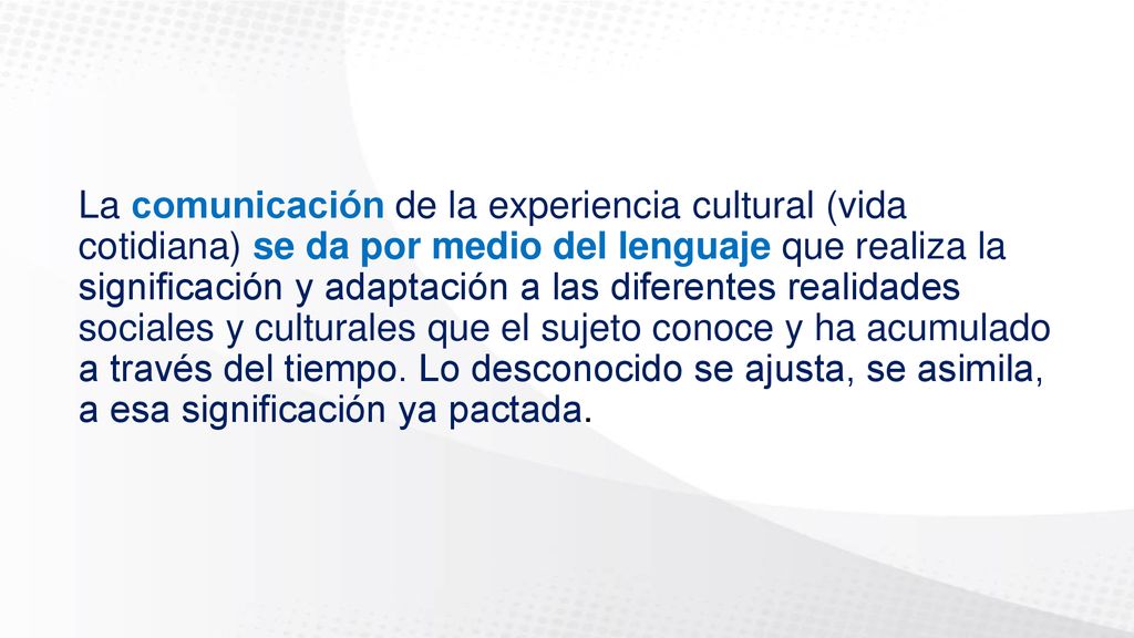 La comunicación de la experiencia cultural (vida cotidiana) se da por medio del lenguaje que realiza la significación y adaptación a las diferentes realidades sociales y culturales que el sujeto conoce y ha acumulado a través del tiempo.