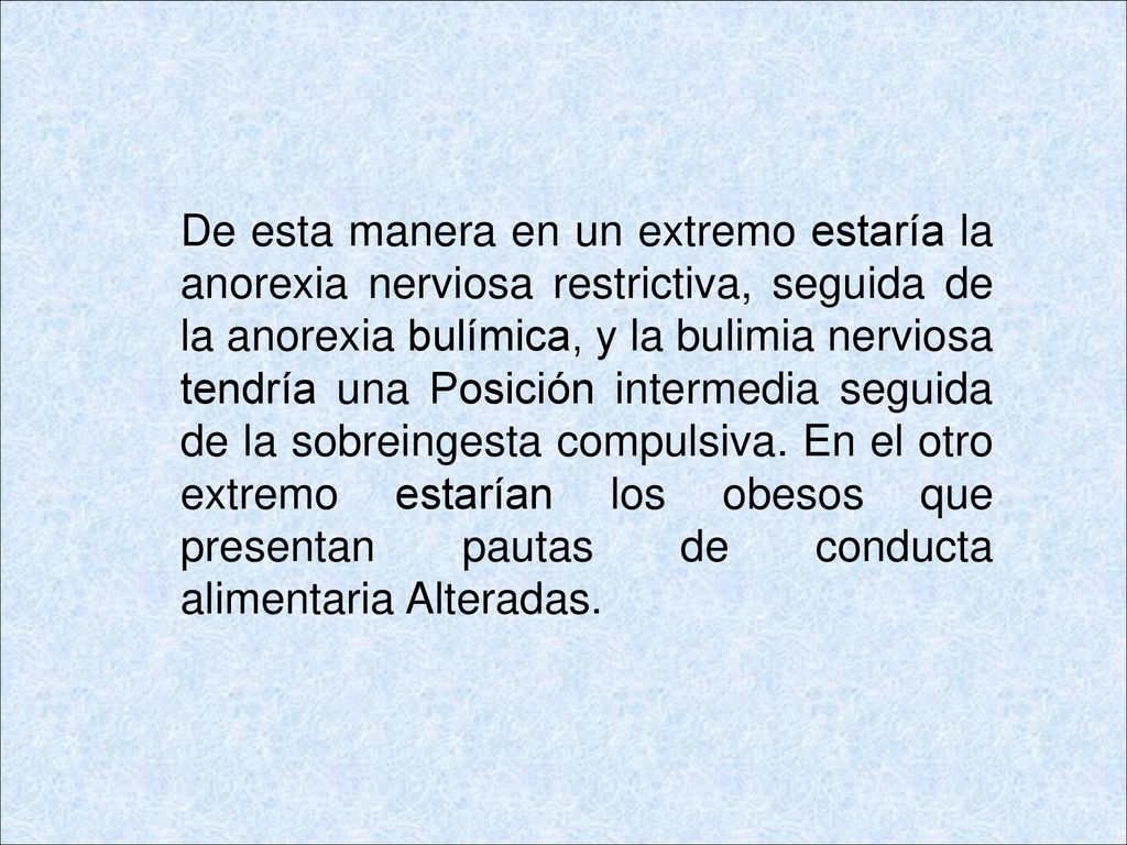 De esta manera en un extremo estaría la anorexia nerviosa restrictiva, seguida de la anorexia bulímica, y la bulimia nerviosa tendría una Posición intermedia seguida de la sobreingesta compulsiva.