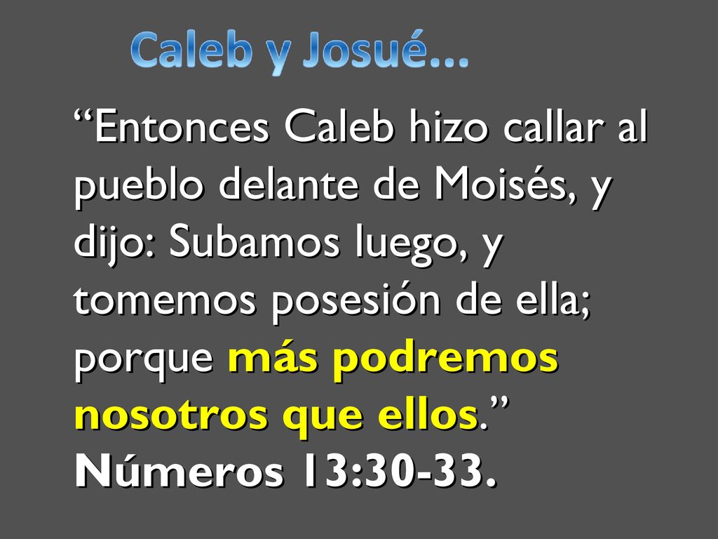 Entonces Caleb hizo callar al pueblo delante de Moisés, y dijo: Subamos luego, y tomemos posesión de ella; porque más podremos nosotros que ellos. Números 13:30-33.
